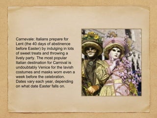 Carnevale: Italians prepare for
Lent (the 40 days of abstinence
before Easter) by indulging in lots
of sweet treats and throwing a
lively party. The most popular
Italian destination for Carnival is
undoubtably Venice for the lavish
costumes and masks worn even a
week before the celebration.
Dates vary each year, depending
on what date Easter falls on.
 