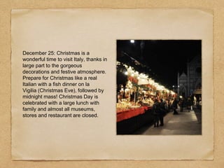 December 25: Christmas is a
wonderful time to visit Italy, thanks in
large part to the gorgeous
decorations and festive atmosphere.
Prepare for Christmas like a real
Italian with a fish dinner on la
Vigilia (Christmas Eve), followed by
midnight mass! Christmas Day is
celebrated with a large lunch with
family and almost all museums,
stores and restaurant are closed.
 