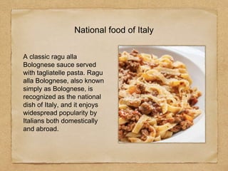 National food of Italy
A classic ragu alla
Bolognese sauce served
with tagliatelle pasta. Ragu
alla Bolognese, also known
simply as Bolognese, is
recognized as the national
dish of Italy, and it enjoys
widespread popularity by
Italians both domestically
and abroad.
 