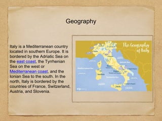 Geography
Italy is a Mediterranean country
located in southern Europe. It is
bordered by the Adriatic Sea on
the east coast, the Tyrrhenian
Sea on the west or
Mediterranean coast, and the
Ionian Sea to the south. In the
north, Italy is bordered by the
countries of France, Switzerland,
Austria, and Slovenia.
 