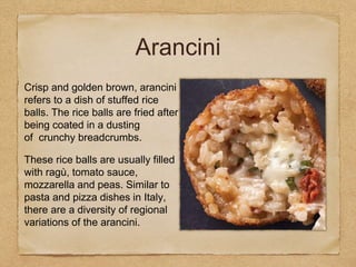 Crisp and golden brown, arancini
refers to a dish of stuffed rice
balls. The rice balls are fried after
being coated in a dusting
of crunchy breadcrumbs.
These rice balls are usually filled
with ragù, tomato sauce,
mozzarella and peas. Similar to
pasta and pizza dishes in Italy,
there are a diversity of regional
variations of the arancini.
Arancini
 