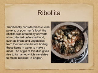 Traditionally considered as cucina
povera, or poor man’s food, the
ribollita was created by servants
who collected unfinished food,
such as bread and vegetables,
from their masters before boiling
these items in water to make a
meal. The origin of this dish gives
rise to its name, which translates
to mean ‘reboiled’ in English.
Ribollita
 