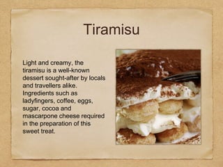 Tiramisu
Light and creamy, the
tiramisu is a well-known
dessert sought-after by locals
and travellers alike.
Ingredients such as
ladyfingers, coffee, eggs,
sugar, cocoa and
mascarpone cheese required
in the preparation of this
sweet treat.
 