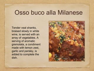 Tender veal shanks,
braised slowly in white
wine, is served with an
array of vegetables. A
serving of aromatic
gremolata, a condiment
made with lemon zest,
garlic and parsley, is
added to complete the
dish.
Osso buco alla Milanese
 