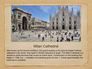 Milan Cathedral
Also known as the Duomo di Milano, this grand building is the second largest Catholic
cathedral in the world. Only Spain’s Seville Cathedral is larger. The Milan Cathedral is a
wondrous white structure that covers an entire block. Construction on this building first
began in 1386, but — probably not surprising given its size — it took approximately five
centuries to complete.
 