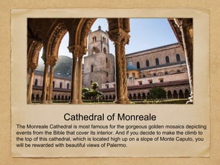 The Monreale Cathedral is most famous for the gorgeous golden mosaics depicting
events from the Bible that cover its interior. And if you decide to make the climb to
the top of this cathedral, which is located high up on a slope of Monte Caputo, you
will be rewarded with beautiful views of Palermo.
Cathedral of Monreale
 