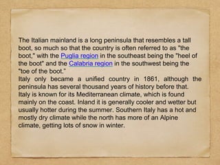 The Italian mainland is a long peninsula that resembles a tall
boot, so much so that the country is often referred to as "the
boot," with the Puglia region in the southeast being the "heel of
the boot" and the Calabria region in the southwest being the
"toe of the boot.”
Italy only became a unified country in 1861, although the
peninsula has several thousand years of history before that.
Italy is known for its Mediterranean climate, which is found
mainly on the coast. Inland it is generally cooler and wetter but
usually hotter during the summer. Southern Italy has a hot and
mostly dry climate while the north has more of an Alpine
climate, getting lots of snow in winter.
 