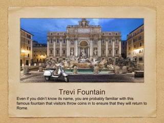 Trevi Fountain
Even if you didn’t know its name, you are probably familiar with this
famous fountain that visitors throw coins in to ensure that they will return to
Rome.
 