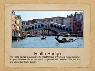 Rialto Bridge
The Rialto Bridge is, arguably, the most famous of Venice’s many stunning
bridges. This beautiful arched stone bridge was built between 1588 and 1591
and spans the Grand Canal.
 
