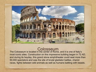ColosseumThe Colosseum is located in the center of Rome, and it is one of Italy’s
most iconic sites. Construction on this impressive building began in 72 AD,
and during its heyday, this grand stone amphitheater could seat more than
50,000 spectators and was the site of brutal gladiator battles, chariot
races, fights between wild animals as well as humans battling with beasts.
 