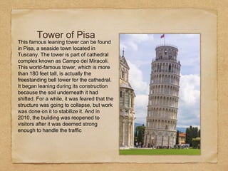 Tower of Pisa
This famous leaning tower can be found
in Pisa, a seaside town located in
Tuscany. The tower is part of cathedral
complex known as Campo dei Miracoli.
This world-famous tower, which is more
than 180 feet tall, is actually the
freestanding bell tower for the cathedral.
It began leaning during its construction
because the soil underneath it had
shifted. For a while, it was feared that the
structure was going to collapse, but work
was done on it to stabilize it. And in
2010, the building was reopened to
visitors after it was deemed strong
enough to handle the traffic
 