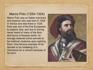 Marco Polo (1254-1324)
Marco Polo was an Italian merchant
and explorer who was born in 1254
in Venice and died there in 1324.
Polo was one of the first Europeans
to explore Asia, and due to having
never heard of many of the flora
and fauna of faraway lands, he
wrongly believed some animals to
be mythical creatures upon sighting
them. One famous example of his
blunder is his mistaking of a
rhinoceros for a unicorn because of
its horn!
 
