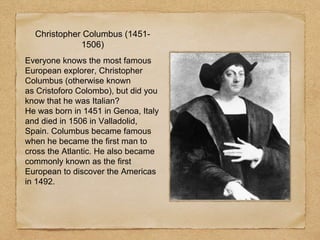 Christopher Columbus (1451-
1506)
Everyone knows the most famous
European explorer, Christopher
Columbus (otherwise known
as Cristoforo Colombo), but did you
know that he was Italian?
He was born in 1451 in Genoa, Italy
and died in 1506 in Valladolid,
Spain. Columbus became famous
when he became the first man to
cross the Atlantic. He also became
commonly known as the first
European to discover the Americas
in 1492.
 