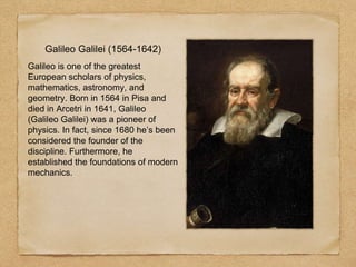 Galileo Galilei (1564-1642)
Galileo is one of the greatest
European scholars of physics,
mathematics, astronomy, and
geometry. Born in 1564 in Pisa and
died in Arcetri in 1641, Galileo
(Galileo Galilei) was a pioneer of
physics. In fact, since 1680 he’s been
considered the founder of the
discipline. Furthermore, he
established the foundations of modern
mechanics.
 