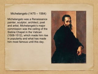 Michelangelo (1475 – 1564)
Michelangelo was a Renaissance
painter, sculptor, architect, poet
and artist. Michelangelo’s major
commission was the ceiling of the
Sistine Chapel in the Vatican
(1508-1512), which made him rise
in popularity and what has made
him most famous until this day.
 