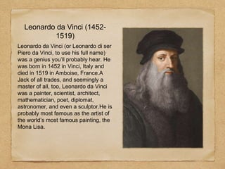 Leonardo da Vinci (1452-
1519)
Leonardo da Vinci (or Leonardo di ser
Piero da Vinci, to use his full name)
was a genius you’ll probably hear. He
was born in 1452 in Vinci, Italy and
died in 1519 in Amboise, France.A
Jack of all trades, and seemingly a
master of all, too, Leonardo da Vinci
was a painter, scientist, architect,
mathematician, poet, diplomat,
astronomer, and even a sculptor.He is
probably most famous as the artist of
the world’s most famous painting, the
Mona Lisa.
 