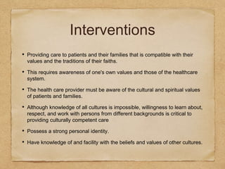 Interventions
• Providing care to patients and their families that is compatible with their
values and the traditions of their faiths.
• This requires awareness of one's own values and those of the healthcare
system.
• The health care provider must be aware of the cultural and spiritual values
of patients and families.
• Although knowledge of all cultures is impossible, willingness to learn about,
respect, and work with persons from different backgrounds is critical to
providing culturally competent care
• Possess a strong personal identity.
• Have knowledge of and facility with the beliefs and values of other cultures.
 