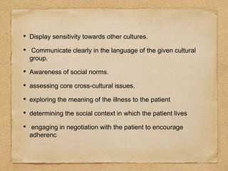 • Display sensitivity towards other cultures.
• Communicate clearly in the language of the given cultural
group.
• Awareness of social norms.
• assessing core cross-cultural issues.
• exploring the meaning of the illness to the patient
• determining the social context in which the patient lives
• engaging in negotiation with the patient to encourage
adherenc
 