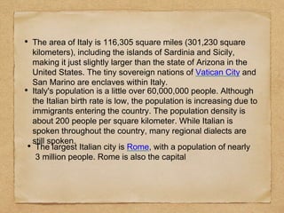 • The area of Italy is 116,305 square miles (301,230 square
kilometers), including the islands of Sardinia and Sicily,
making it just slightly larger than the state of Arizona in the
United States. The tiny sovereign nations of Vatican City and
San Marino are enclaves within Italy.
• The largest Italian city is Rome, with a population of nearly
3 million people. Rome is also the capital
• Italy's population is a little over 60,000,000 people. Although
the Italian birth rate is low, the population is increasing due to
immigrants entering the country. The population density is
about 200 people per square kilometer. While Italian is
spoken throughout the country, many regional dialects are
still spoken.
 