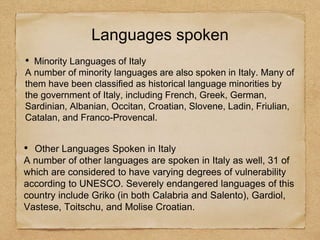 • Minority Languages of Italy
A number of minority languages are also spoken in Italy. Many of
them have been classified as historical language minorities by
the government of Italy, including French, Greek, German,
Sardinian, Albanian, Occitan, Croatian, Slovene, Ladin, Friulian,
Catalan, and Franco-Provencal.
Languages spoken
• Other Languages Spoken in Italy
A number of other languages are spoken in Italy as well, 31 of
which are considered to have varying degrees of vulnerability
according to UNESCO. Severely endangered languages of this
country include Griko (in both Calabria and Salento), Gardiol,
Vastese, Toitschu, and Molise Croatian.
 