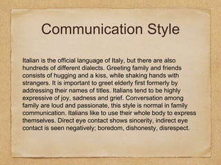 Communication Style
Italian is the official language of Italy, but there are also
hundreds of different dialects. Greeting family and friends
consists of hugging and a kiss, while shaking hands with
strangers. It is important to greet elderly first formerly by
addressing their names of titles. Italians tend to be highly
expressive of joy, sadness and grief. Conversation among
family are loud and passionate, this style is normal in family
communication. Italians like to use their whole body to express
themselves. Direct eye contact shows sincerity, indirect eye
contact is seen negatively; boredom, dishonesty, disrespect.
 