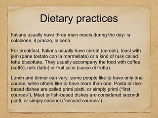 Italians usually have three main meals during the day: la
colazione, il pranzo, la cena.
For breakfast, Italians usually have cereal (cereali), toast with
jam (pane tostato con la marmellata) or a kind of rusk called
fette biscottate. They usually accompany the food with coffee
(caffè), milk (latte) or fruit juice (succo di frutta).
Lunch and dinner can vary: some people like to have only one
course, while others like to have more than one. Pasta or rice-
based dishes are called primi piatti, or simply primi (“first
courses”). Meat or fish-based dishes are considered secondi
piatti, or simply secondi (“second courses”).
Dietary practices
 