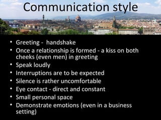 Communication style 
• Greeting - handshake 
• Once a relationship is formed - a kiss on both 
cheeks (even men) in greeting 
• Speak loudly 
• Interruptions are to be expected 
• Silence is rather uncomfortable 
• Eye contact - direct and constant 
• Small personal space 
• Demonstrate emotions (even in a business 
setting) 
 