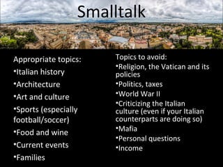 Smalltalk 
Appropriate topics: 
•Italian history 
•Architecture 
•Art and culture 
•Sports (especially 
football/soccer) 
•Food and wine 
•Current events 
•Families 
Topics to avoid: 
•Religion, the Vatican and its 
policies 
•Politics, taxes 
•World War II 
•Criticizing the Italian 
culture (even if your Italian 
counterparts are doing so) 
•Mafia 
•Personal questions 
•Income 
 