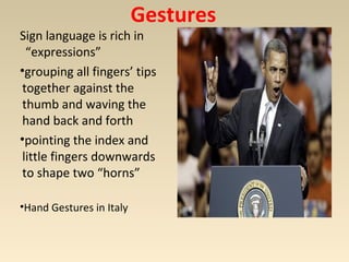 Gestures 
Sign language is rich in 
“expressions” 
•grouping all fingers’ tips 
together against the 
thumb and waving the 
hand back and forth 
•pointing the index and 
little fingers downwards 
to shape two “horns” 
•Hand Gestures in Italy 
 