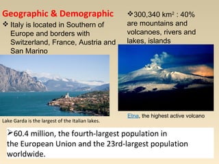 Geographic & Demographi c 
Italy is located in Southern of 
Europe and borders with 
Switzerland, France, Austria and 
San Marino 
Lake Garda is the largest of the Italian lakes. 
300,340 km2 : 40% 
are mountains and 
volcanoes, rivers and 
lakes, islands 
Etna, the highest active volcano 
60.4 million, the fourth-largest population in 
the European Union and the 23rd-largest population 
worldwide. 
 
