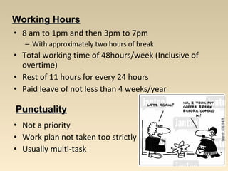 WWoorrkkiinngg HHoouurrss 
• 8 am to 1pm and then 3pm to 7pm 
– With approximately two hours of break 
• Total working time of 48hours/week (Inclusive of 
overtime) 
• Rest of 11 hours for every 24 hours 
• Paid leave of not less than 4 weeks/year 
PPuunnccttuuaalliittyy 
• Not a priority 
• Work plan not taken too strictly 
• Usually multi-task 
 