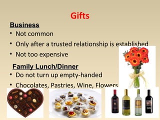 Gifts 
BBuussiinneessss 
• Not common 
• Only after a trusted relationship is established 
• Not too expensive 
FFaammiillyy LLuunncchh//DDiinnnneerr 
• Do not turn up empty-handed 
• Chocolates, Pastries, Wine, Flowers 
 
