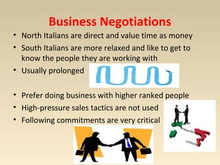 Business Negotiations 
• North Italians are direct and value time as money 
• South Italians are more relaxed and like to get to 
know the people they are working with 
• Usually prolonged 
• Prefer doing business with higher ranked people 
• High-pressure sales tactics are not used 
• Following commitments are very critical 
 