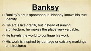 Banksy
Banksy’s art is spontaneous. Nobody knows his true
identity.
His art is like graffiti, but instead of ruining
architecture, he makes the place very valuable.
He travels the world to continue his work
His work is inspired by damage or existing markings
on structures
 