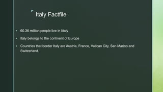 z
Italy Factfile
 60.36 million people live in Iitaly
 Italy belongs to the continent of Europe
 Countries that border Italy are Austria, France, Vatican City, San Marino and
Switzerland.
 