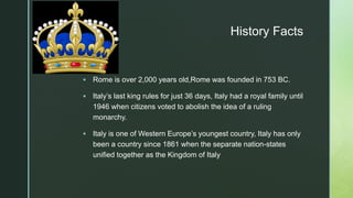 z
History Facts
 Rome is over 2,000 years old,Rome was founded in 753 BC.
 Italy’s last king rules for just 36 days, Italy had a royal family until
1946 when citizens voted to abolish the idea of a ruling
monarchy.
 Italy is one of Western Europe’s youngest country, Italy has only
been a country since 1861 when the separate nation-states
unified together as the Kingdom of Italy
 