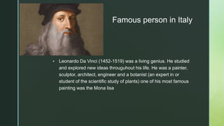 z
Famous person in Italy
 Leonardo Da Vinci (1452-1519) was a living genius. He studied
and explored new ideas througuhout his life. He was a painter,
sculptor, architect, engineer and a botanist (an expert in or
student of the scientific study of plants) one of his most famous
painting was the Mona lisa
 