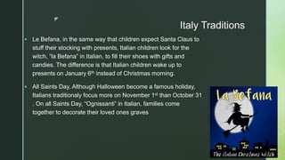 z
Italy Traditions
 Le Befana, in the same way that children expect Santa Claus to
stuff their stocking with presents, Italian children look for the
witch, “la Befana” in Italian, to fill their shoes with gifts and
candies. The difference is that Italian children wake up to
presents on January 6th instead of Christmas morning.
 All Saints Day, Although Halloween become a famous holiday,
Italians traditionaly focus more on November 1st than October 31
. On all Saints Day, “Ognissanti” in Italian, families come
together to decorate their loved ones graves
 