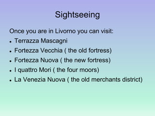 Sightseeing
Once you are in Livorno you can visit:
 Terrazza Mascagni
 Fortezza Vecchia ( the old fortress)
 Fortezza Nuova ( the new fortress)
 I quattro Mori ( the four moors)
 La Venezia Nuova ( the old merchants district)
 