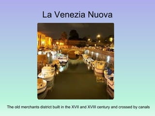 La Venezia Nuova
The old merchants district built in the XVII and XVIII century and crossed by canals
 