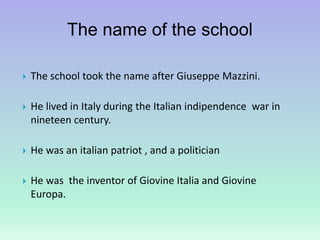 The name of the school
 The school took the name after Giuseppe Mazzini.
 He lived in Italy during the Italian indipendence war in
nineteen century.
 He was an italian patriot , and a politician
 He was the inventor of Giovine Italia and Giovine
Europa.
 