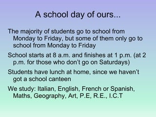 A school day of ours...
The majority of students go to school from
Monday to Friday, but some of them only go to
school from Monday to Friday
School starts at 8 a.m. and finishes at 1 p.m. (at 2
p.m. for those who don’t go on Saturdays)
Students have lunch at home, since we haven’t
got a school canteen
We study: Italian, English, French or Spanish,
Maths, Geography, Art, P.E, R.E., I.C.T
 