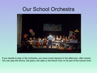 Our School Orchestra
If you decide to play in the orchestra, you have music lessons in the afternoon, after school.
You can play the drums, the piano, the cello or the french horn or be part of the school choir.
 