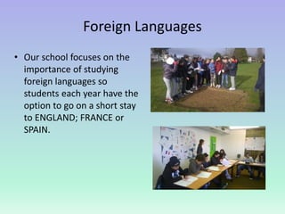 Foreign Languages
• Our school focuses on the
importance of studying
foreign languages so
students each year have the
option to go on a short stay
to ENGLAND; FRANCE or
SPAIN.
 