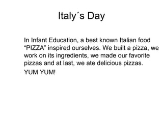 Italy´s Day

In Infant Education, a best known Italian food
“PIZZA” inspired ourselves. We built a pizza, we
work on its ingredients, we made our favorite
pizzas and at last, we ate delicious pizzas.
YUM YUM!
 