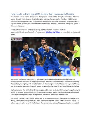 Italy Heads to Euro Cup 2024 Despite VAR Drama with Ukraine
In a dramatic turn of events, Italy secured their place in Euro Cup 2024 through a contentious 0-0 draw
against Group C rivals, Ukraine. Despite being the reigning champions after their Euro 2020 triumph,
Italy faced a tense Monday night clash to secure a spot in the upcoming tournament in Germany. With
England already qualified, the competition for the final spot in Group C intensified, pitting Italy against a
determined Ukraine.
Euro Cup fans worldwide can book Euro Cup 2024 Tickets from our online platform
www.worldwideticketsandhospitality. Fans can book Italy Euro Cup Tickets on our website at discounted
prices.
Both teams entered the match with 13 points each, and Italy's superior goal difference made the
goalless draw less impactful on the group standings. The match unfolded without either team breaking
the deadlock, leaving Italy with mixed emotions. In the closing moments, Chelsea star Mykhailo Mudryk
and his Ukrainian teammates fervently argued for a penalty after Mudryk was brought down in the box.
Replays indicated that Italy's Bryan Cristante appeared to make contact with the winger's legs, leading to
his fall. Despite the potential foul, the referee chose to play on, leaving the Ukrainian players frustrated.
Their impassioned protests were disregarded as the officials maintained their decision.
Post-match, Ukraine's coach, Serhiy Rebrov, voiced his disagreement with the referee and VAR decision,
stating, "I thought it was a penalty, but there is a referee and VAR; we are not the ones who decide. The
referee was not called to verify the footage." The controversial nature of Italy's qualification has added
 