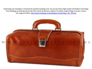 Travel bags are nowadays a necessity for people travelling a lot. You can purchase high-quality calf leather travel bags from Italybags.eu bearing names like Paris, Berlin & Monaco. Explore its widest range of bags in brown, Tuscan red, cognac & black. http://www.italybags.eu/italybagseu-travel-bags-c-95_78.html 