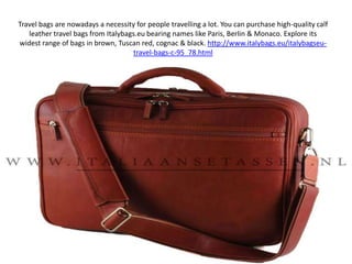 Travel bags are nowadays a necessity for people travelling a lot. You can purchase high-quality calf leather travel bags from Italybags.eu bearing names like Paris, Berlin & Monaco. Explore its widest range of bags in brown, Tuscan red, cognac & black. http://www.italybags.eu/italybagseu-travel-bags-c-95_78.html 