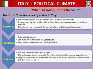 ITALY : POLITICAL CLIMATE
“When In Rome, do as Roman do”
There are three branches of power in Italy
Executive
• The executive power is in the hands of the Council of the Ministers
• Presided over by the President of the Council more commonly known as the Prime
Minister
• The ministers are responsible for executing laws and other political decisions
Legislative
• Rests with Parliament
• Can make Amendments to the Constitution
• Responsible for reviewing and guiding the Govt
Juridical
• The Judiciary power belongs to judges.
• The Judiciary power is responsible for implementing the laws passed by parliament
• They are not elected but are chosen based on exam results and internal commissions,
and they serve for life
 