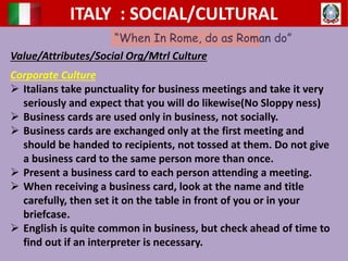 ITALY : SOCIAL/CULTURAL
“When In Rome, do as Roman do”
Value/Attributes/Social Org/Mtrl Culture
Corporate Culture
 Italians take punctuality for business meetings and take it very
seriously and expect that you will do likewise(No Sloppy ness)
 Business cards are used only in business, not socially.
 Business cards are exchanged only at the first meeting and
should be handed to recipients, not tossed at them. Do not give
a business card to the same person more than once.
 Present a business card to each person attending a meeting.
 When receiving a business card, look at the name and title
carefully, then set it on the table in front of you or in your
briefcase.
 English is quite common in business, but check ahead of time to
find out if an interpreter is necessary.
 